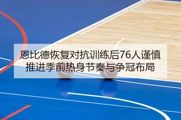 恩比德恢复对抗训练后76人谨慎推进季前热身节奏与争冠布局